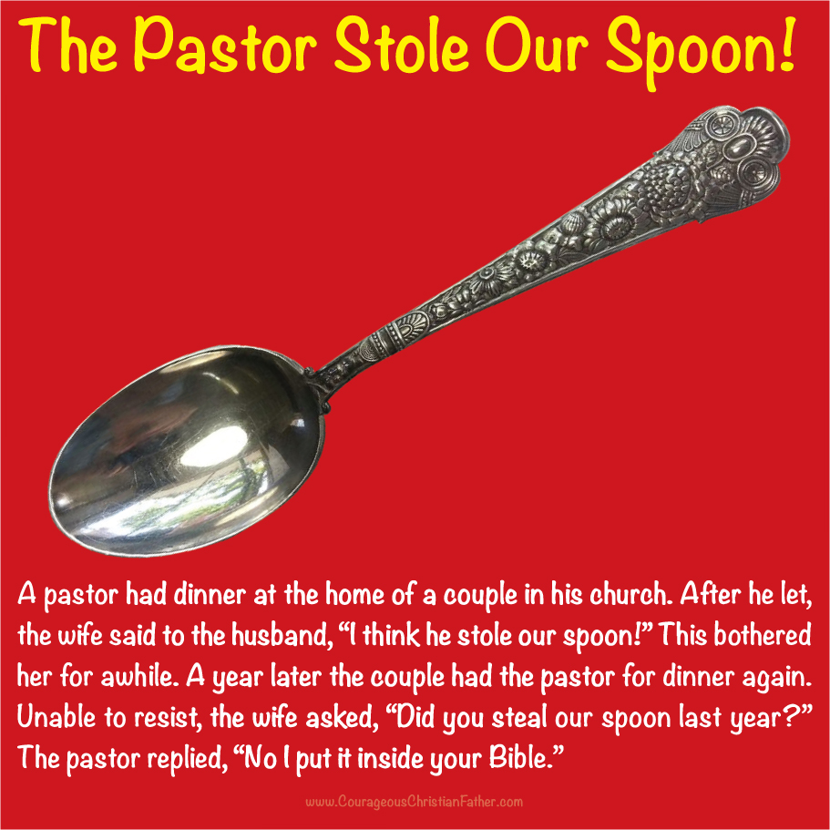 The Pastor Stole our Spoon A pastor had dinner at the home of a couple in his church. After he let, the wife said to the husband, “I think he stole our spoon!” This bothered her for a while. A year later the couple had the pastor for dinner again. Unable to resist, the wife asked, “Did you steal our spoon last year?” The pastor replied, “No I put it inside your Bible.”