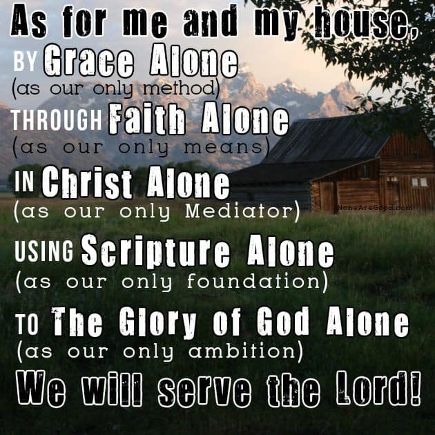 Here is a good meme that I like on this. It starts off by saing As for Me and My House, then it goes to these points below. Then finished saying We Will Serve the Lord. Meme from None Are Good. By Grace Alone as our only method. To The Glory of God Alone as our only ambition. Through Faith Alone as our only means. In Christ Alone as our only mediator. Using Scipture Alone as our only foundation. To The Glory of God Alone as our only ambition. 