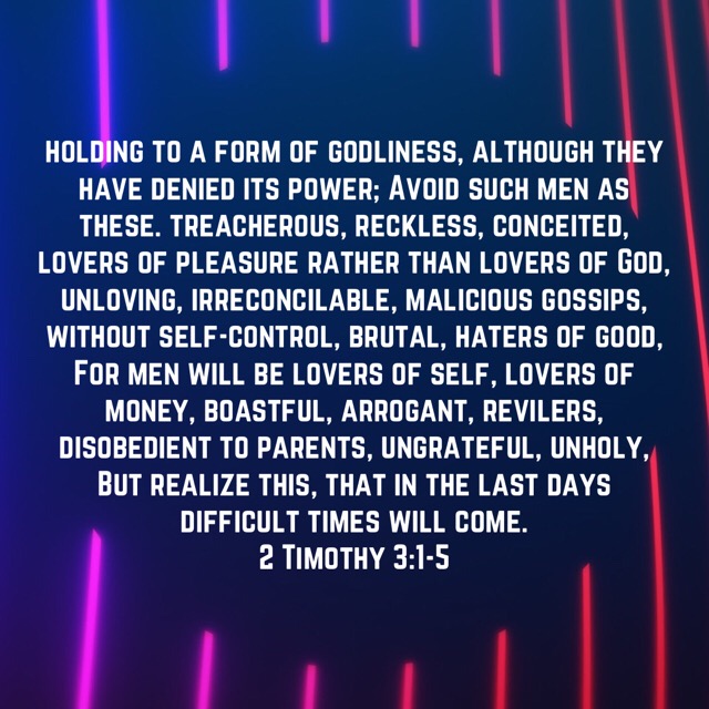 VOTD July 31 - But realize this, that in the last days difficult times will come. For men will be lovers of self, lovers of money, boastful, arrogant, revilers, disobedient to parents, ungrateful, unholy, unloving, irreconcilable, malicious gossips, without self-control, brutal, haters of good, treacherous, reckless, conceited, lovers of pleasure rather than lovers of God, holding to a form of godliness, although they have denied its power; Avoid such men as these. 2 Timothy 3:1-5 NASB