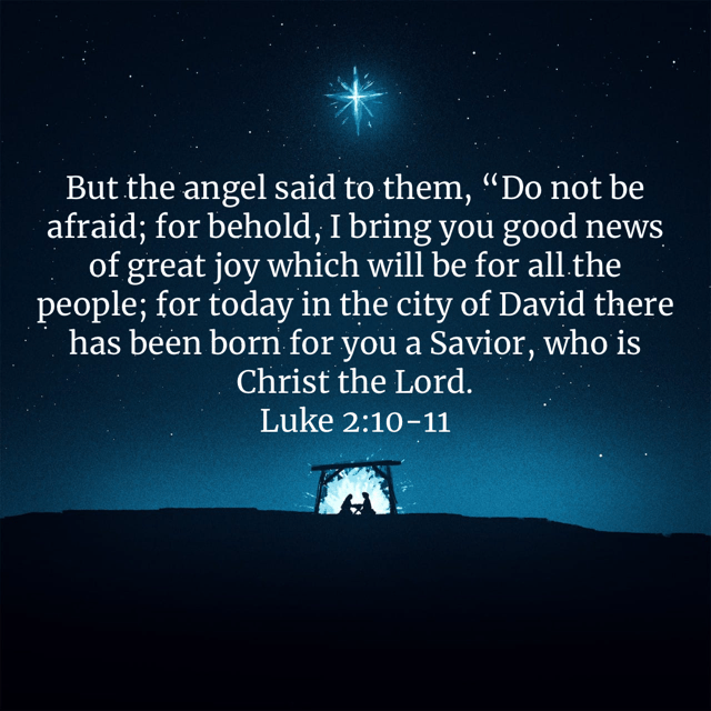 “But the angel said to them, “Do not be afraid; for behold, I bring you good news of great joy which will be for all the people; for today in the city of David there has been born for you a Savior, who is Christ the Lord.” Luke‬ ‭2:10-11‬ ‭NASB‬‬