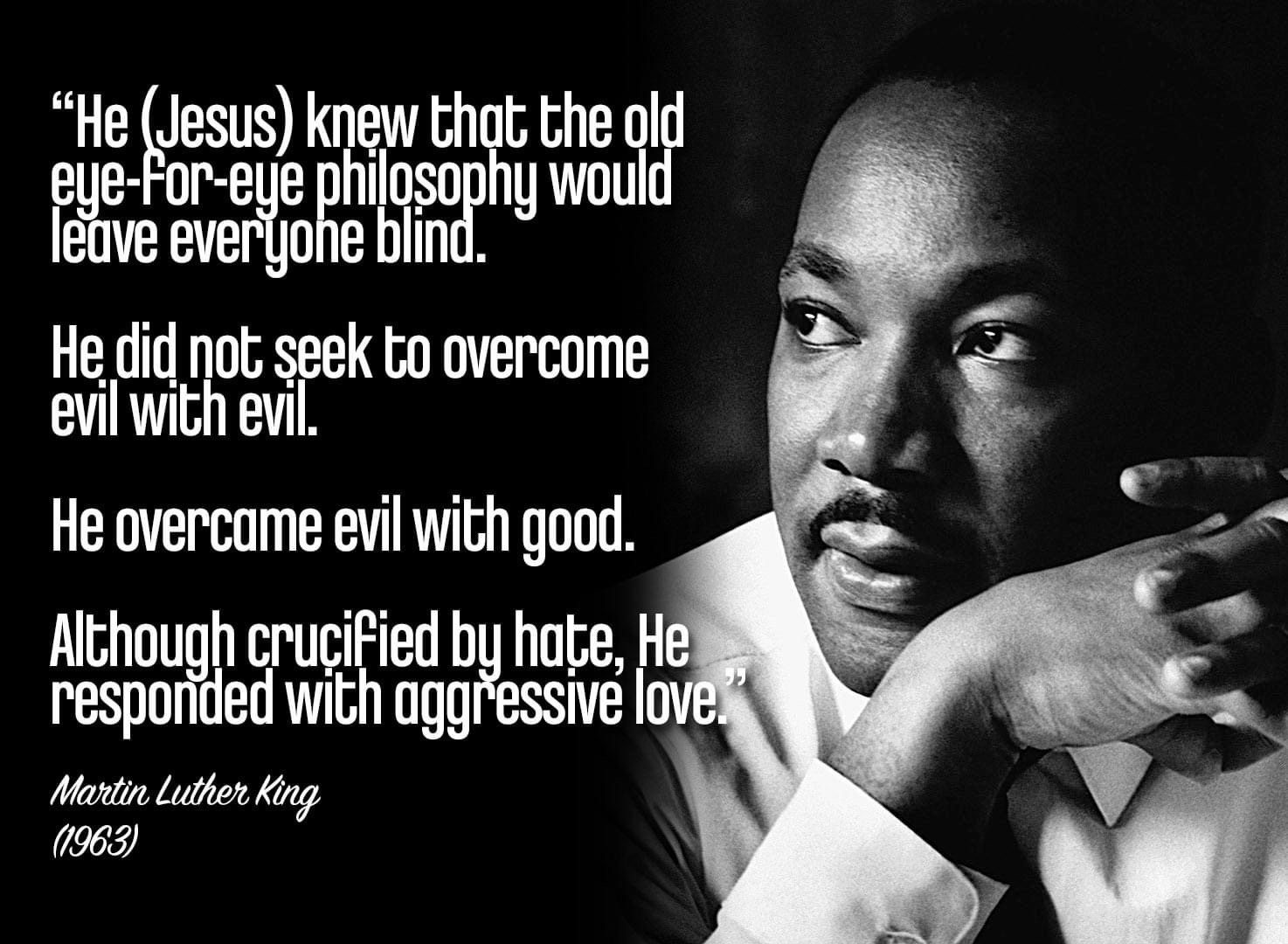 He (Jesus) knew that the old eye-for-eye philosophy would leave everyone blind. He did not seek to overcome evil with evil. He overcame evil with good. Although crucified by hate, He responded with aggressive love. Martin Luther King, Jr. 