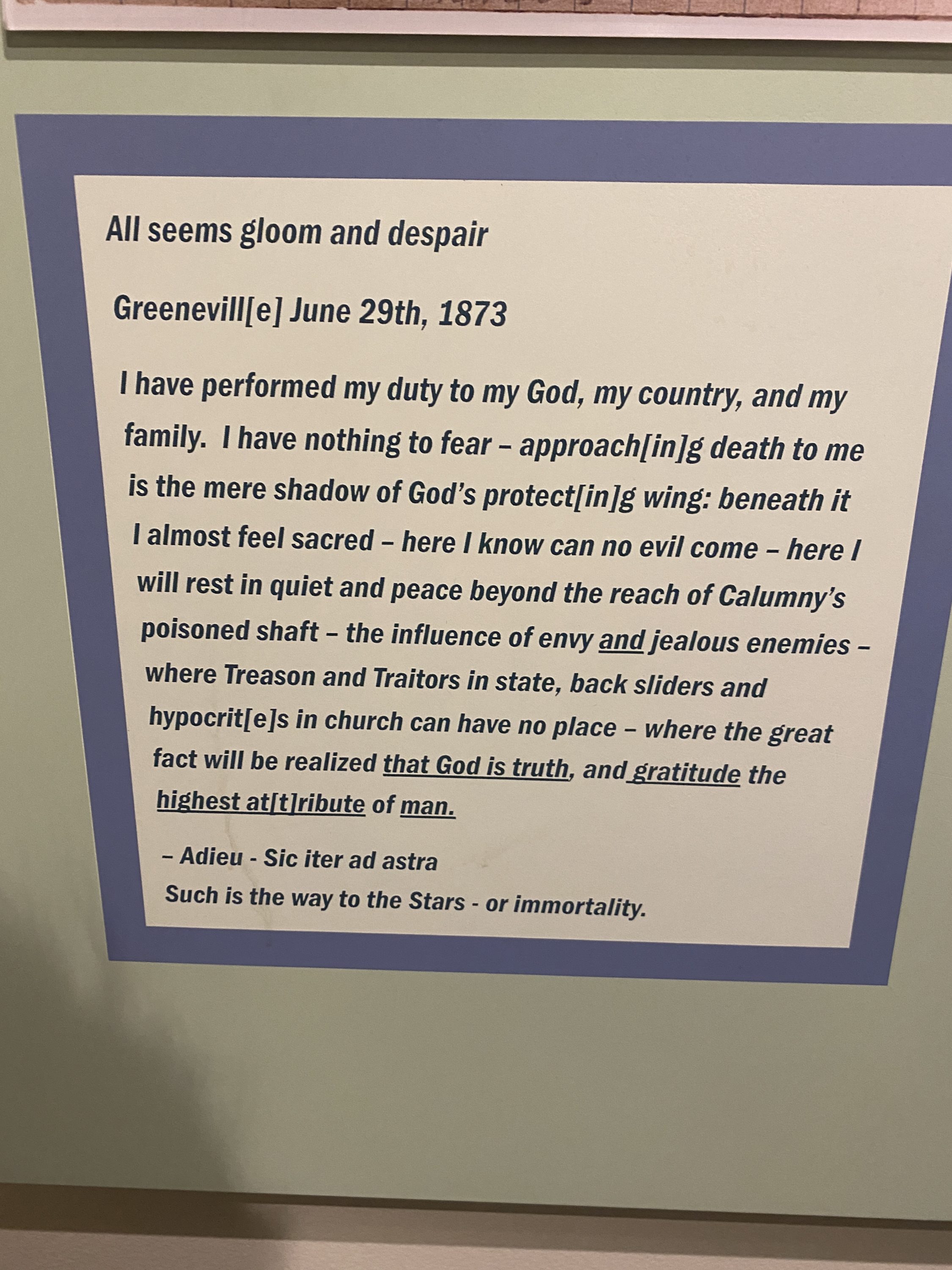 I have performed my duty to my God, my country, and my family. I have nothing to fear - approach(in]g death to me is the mere shadow of God's protect[in/g wing: beneath it I almost feel sacred - here I know can no evil come - here I will rest in quiet and peace beyond the reach of Calumny's poisoned shaft - the influence of envy and jealous enemies where Treason and Traitors in state, back sliders l and hypocrites in church can have no place - where the great fact will be realized that God is truth, and gratitude the highest atitiribute of man.