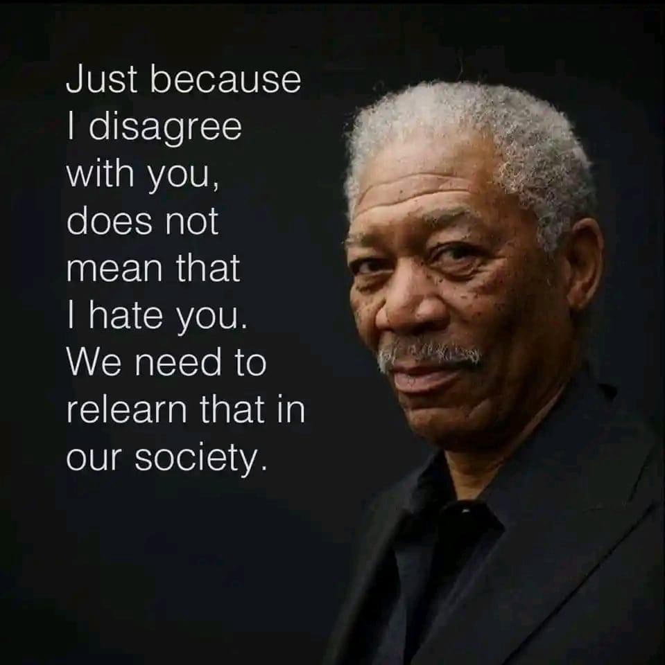 Just because I disagree with you, does not mean that I hate you. We need to relearn that in our society. Love, Disagreement, and Unity: Embracing Morgan Freeman's Wisdom - In a world filled with diverse perspectives and beliefs, it's easy to forget the profound truth behind the words of the renowned actor, Morgan Freeman: "Just because I disagree with you, does not mean that I hate you." As Christians, we are called to embody love, grace, and compassion in our interactions with others, even when we hold differing opinions. In this blog post, we will explore the importance of relearning this valuable lesson in our society.