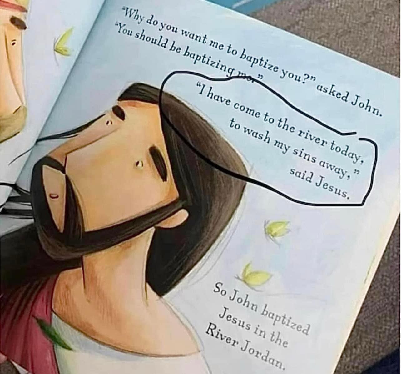 Stay away from the new children’s book, “The Baptism of Jesus” by Katherine Sully. Just to be clear, and this is a very important point, Jesus never sinned. Jesus was the perfect sacrificial lamb without spot or blemish. It is wrong to say that Jesus sinned. Make sure you’re teaching the truth.