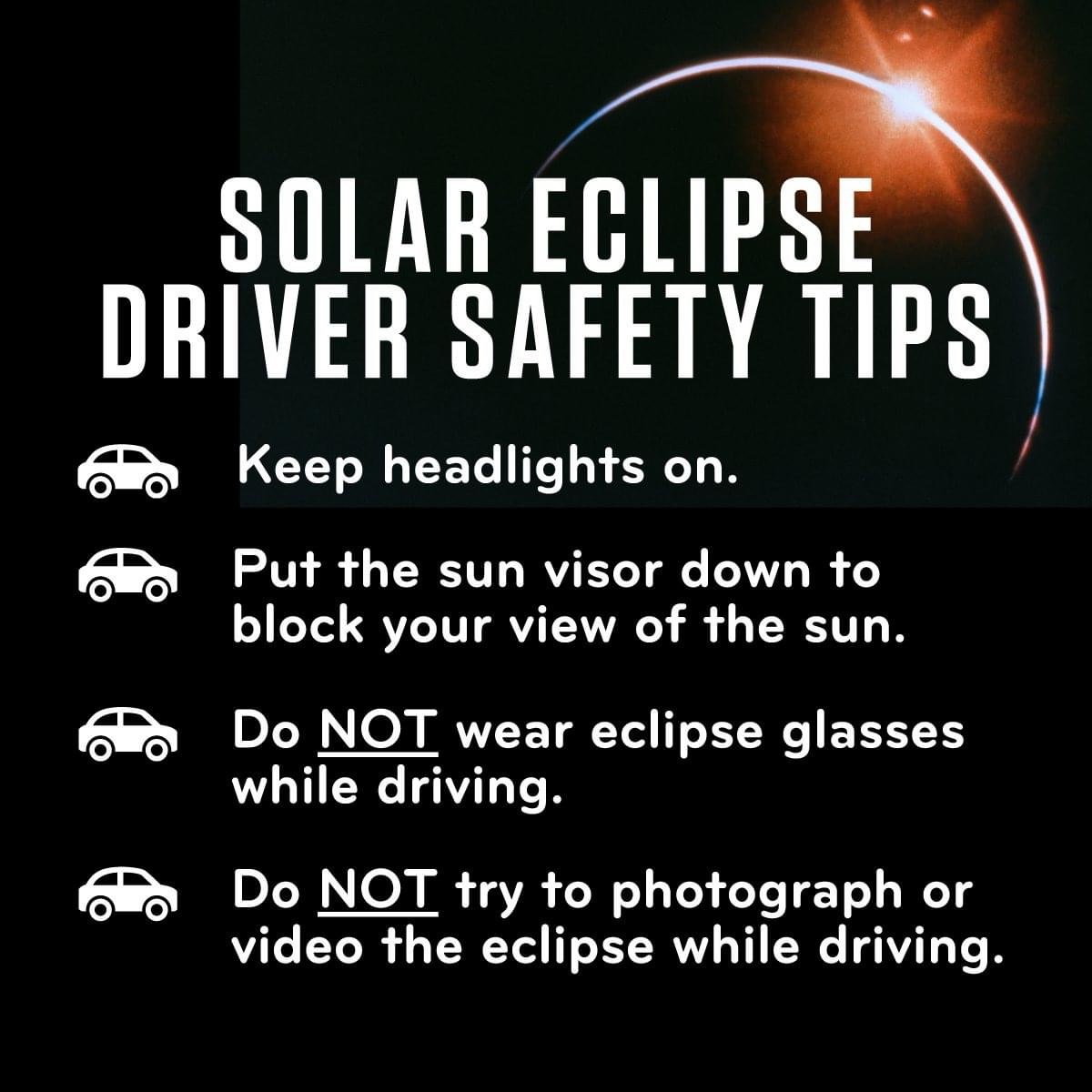 SOLAR ECLIPSE
DRIVER SAFETY TIPS
Keep headlights on.
Put the sun visor down to block your view of the sun.
Do NOT wear eclipse glasses while driving.
Do NOT try to photograph or video the eclipse while driving.