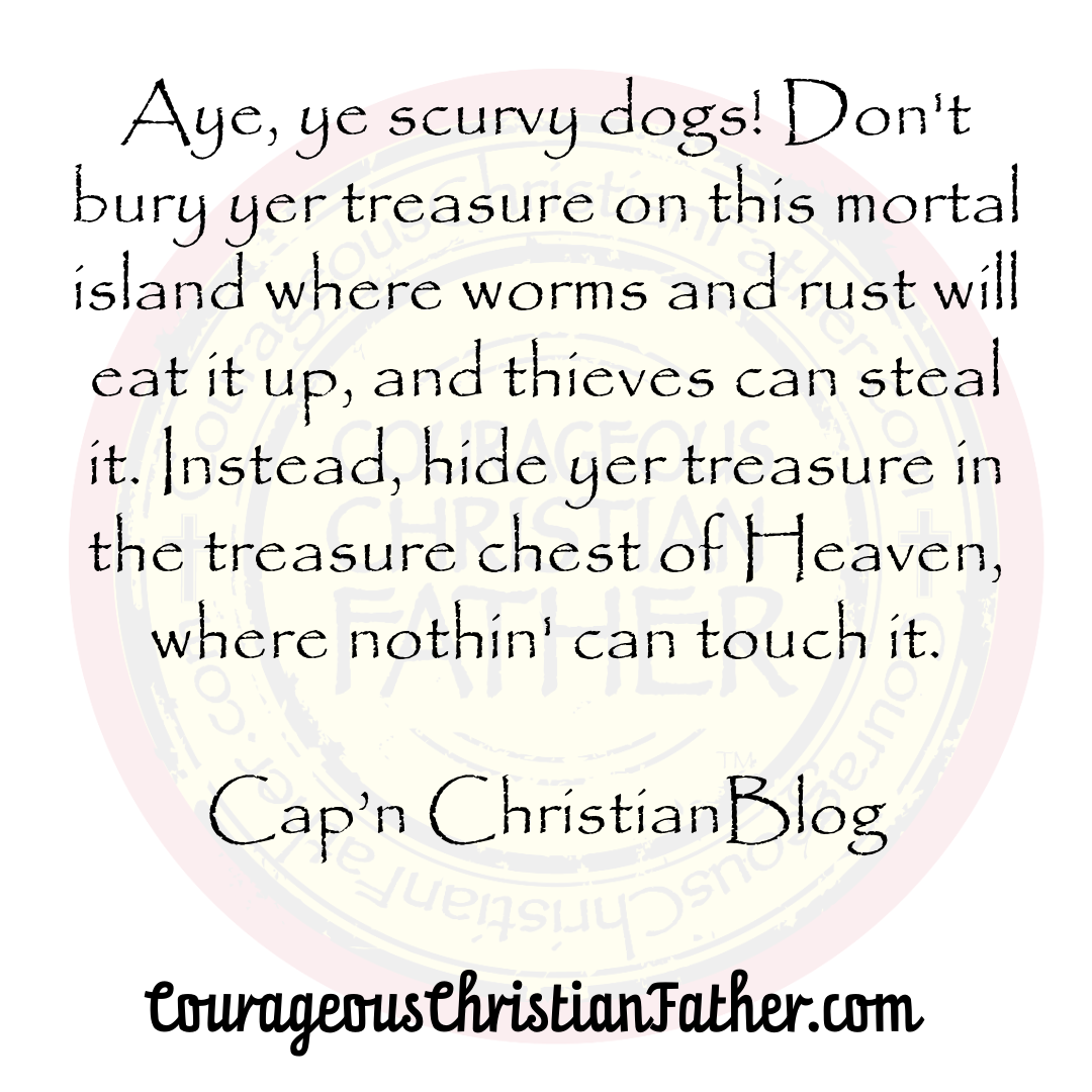 "Aye, ye scurvy dogs! Don't bury yer treasure on this mortal island where worms and rust will eat it up, and thieves can steal it. Instead, hide yer treasure in the treasure chest of Heaven, where nothin' can touch it." 

Cap'n ChristianBlogR